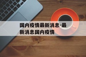 国内疫情最新消息-最新消息国内疫情