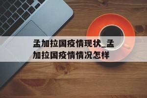 孟加拉国疫情现状_孟加拉国疫情情况怎样