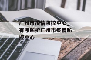 广州市疫情防控中心_有序防护广州市疫情防控中心