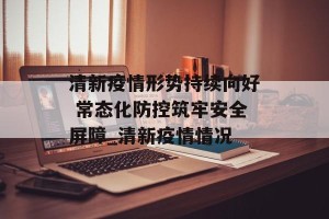 清新疫情形势持续向好 常态化防控筑牢安全屏障_清新疫情情况