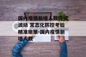 国内疫情新增人数持续波动 常态化防控考验精准施策-国内疫情新增人数