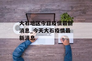 大石地区今日疫情最新消息_今天大石疫情最新消息