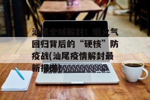 汕尾全域解封！烟火气回归背后的“硬核”防疫战(汕尾疫情解封最新报道)