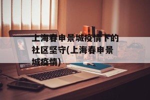 上海春申景城疫情下的社区坚守(上海春申景城疫情)