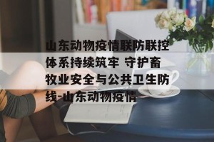 山东动物疫情联防联控体系持续筑牢 守护畜牧业安全与公共卫生防线-山东动物疫情