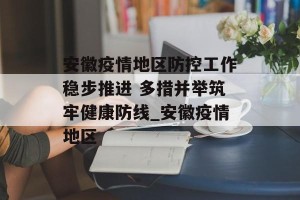 安徽疫情地区防控工作稳步推进 多措并举筑牢健康防线_安徽疫情地区
