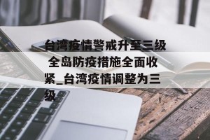 台湾疫情警戒升至三级 全岛防疫措施全面收紧_台湾疫情调整为三级