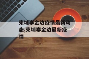 柬埔寨金边疫情最新动态,柬埔寨金边最新疫情