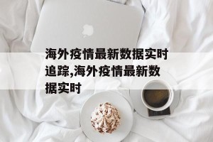 海外疫情最新数据实时追踪,海外疫情最新数据实时