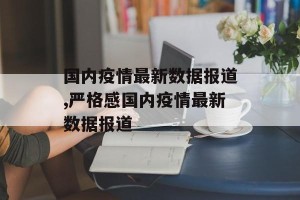 国内疫情最新数据报道,严格感国内疫情最新数据报道