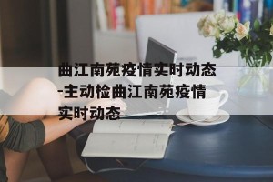 曲江南苑疫情实时动态-主动检曲江南苑疫情实时动态