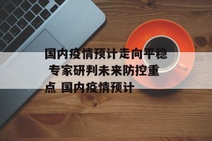 国内疫情预计走向平稳 专家研判未来防控重点 国内疫情预计