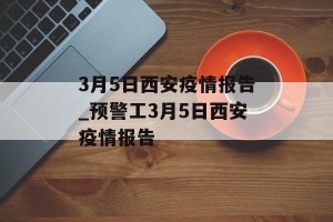 3月5日西安疫情报告_预警工3月5日西安疫情报告