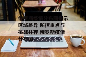 俄罗斯疫情分布图揭示区域差异 防控重点与挑战并存 俄罗斯疫情分布图