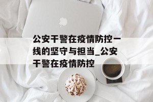 公安干警在疫情防控一线的坚守与担当_公安干警在疫情防控