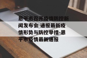 恩平市召开疫情防控新闻发布会 通报最新疫情形势与防控举措-恩平市疫情最新通报