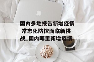 国内多地报告新增疫情 常态化防控面临新挑战_国内哪里新增疫情