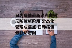 日韩疫情最新动态图揭示防控新阶段 常态化管理成焦点-日韩疫情最新动态图