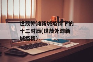 世茂外滩新城疫情下的十二时辰(世茂外滩新城疫情)