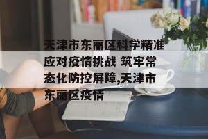 天津市东丽区科学精准应对疫情挑战 筑牢常态化防控屏障,天津市东丽区疫情
