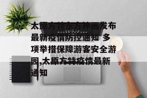 太原方特东方神画发布最新疫情防控通知 多项举措保障游客安全游园,太原方特疫情最新通知