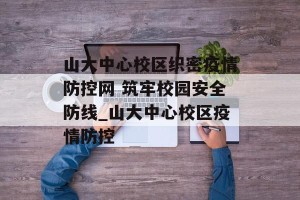 山大中心校区织密疫情防控网 筑牢校园安全防线_山大中心校区疫情防控