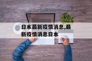 日本最新疫情消息,最新疫情消息日本