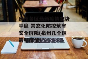 泉州各区最新疫情态势平稳 常态化防控筑牢安全屏障(泉州几个区最新疫情)