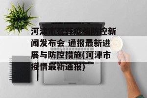 河津市召开疫情防控新闻发布会 通报最新进展与防控措施(河津市疫情最新通报)
