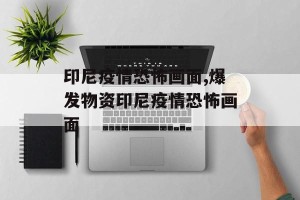 印尼疫情恐怖画面,爆发物资印尼疫情恐怖画面