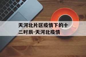 天河北片区疫情下的十二时辰-天河北疫情