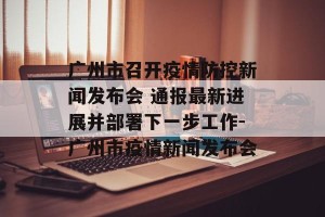广州市召开疫情防控新闻发布会 通报最新进展并部署下一步工作-广州市疫情新闻发布会
