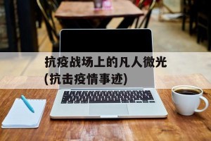 抗疫战场上的凡人微光(抗击疫情事迹)