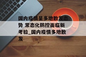 国内疫情呈多地散发态势 常态化防控面临新考验_国内疫情多地散发
