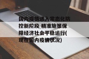 国内疫情进入常态化防控新阶段 精准施策保障经济社会平稳运行(现在国内疫情状况)