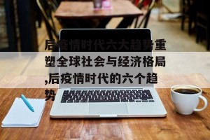 后疫情时代六大趋势重塑全球社会与经济格局,后疫情时代的六个趋势