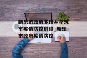 新乐市政府多措并举筑牢疫情防控屏障_新乐市政府疫情防控