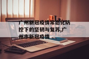 广州新冠疫情常态化防控下的坚韧与复苏,广州市新冠疫情