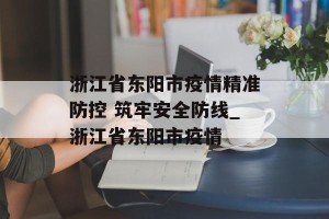 浙江省东阳市疫情精准防控 筑牢安全防线_浙江省东阳市疫情