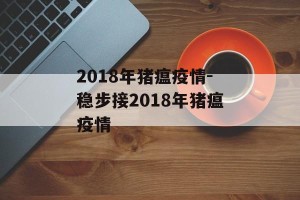 2018年猪瘟疫情-稳步接2018年猪瘟疫情