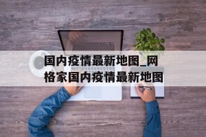 国内疫情最新地图_网格家国内疫情最新地图