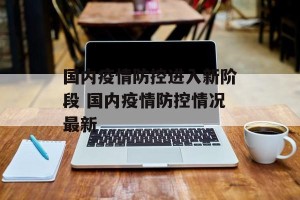 国内疫情防控进入新阶段 国内疫情防控情况最新