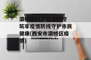 灞桥区科学精准防控 筑牢疫情防线守护市民健康(西安市灞桥区疫情)