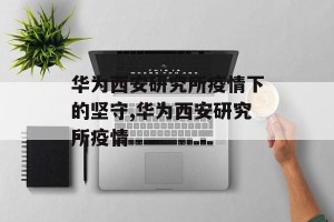 华为西安研究所疫情下的坚守,华为西安研究所疫情