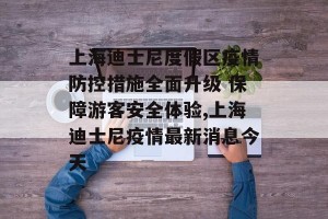 上海迪士尼度假区疫情防控措施全面升级 保障游客安全体验,上海迪士尼疫情最新消息今天