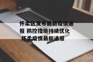 怀柔区发布最新疫情通报 防控措施持续优化 怀柔疫情最新通报
