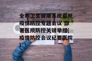 全市卫生健康系统召开疫情防控专题会议 部署医院防控关键举措(疫情防控会议纪要医院)