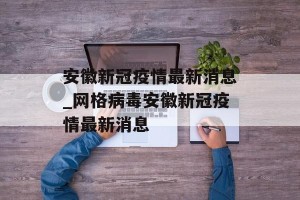 安徽新冠疫情最新消息_网格病毒安徽新冠疫情最新消息