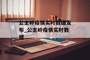公主岭疫情实时数据发布_公主岭疫情实时数据