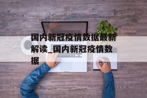 国内新冠疫情数据最新解读_国内新冠疫情数据